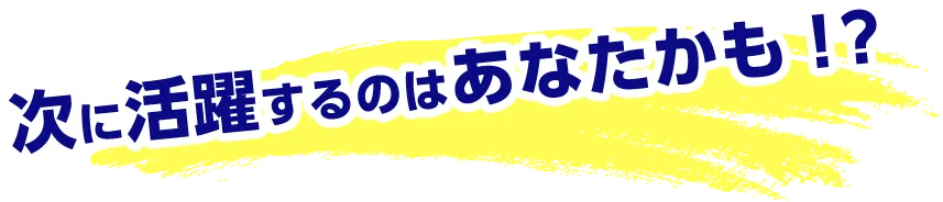 次に活躍するのはあなたかも！？