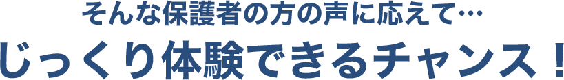 そんな保護者の方の声に応えて…じっくり体験できるチャンス!